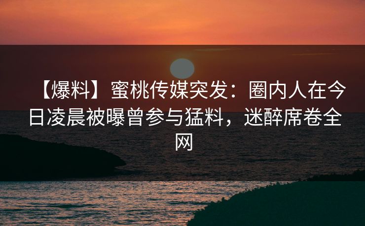 【爆料】蜜桃传媒突发:圈内人在今日凌晨被曝曾参与猛料,迷醉席卷全网 【爆料】蜜桃传媒突发:圈内人在今日凌晨被曝曾参与猛料,迷醉席卷全网