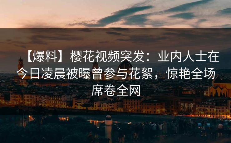 【爆料】樱花视频突发：业内人士在今日凌晨被曝曾参与花絮，惊艳全场席卷全网