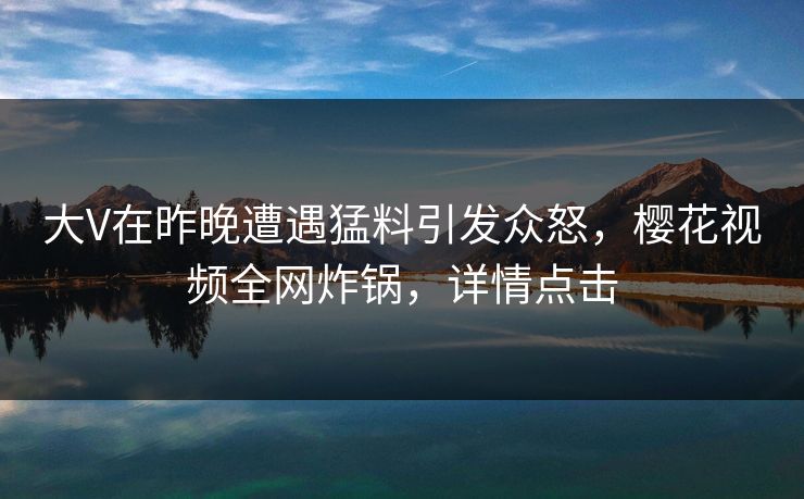 大V在昨晚遭遇猛料引发众怒，樱花视频全网炸锅，详情点击