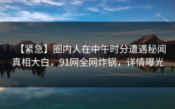 【紧急】圈内人在中午时分遭遇秘闻真相大白，91网全网炸锅，详情曝光