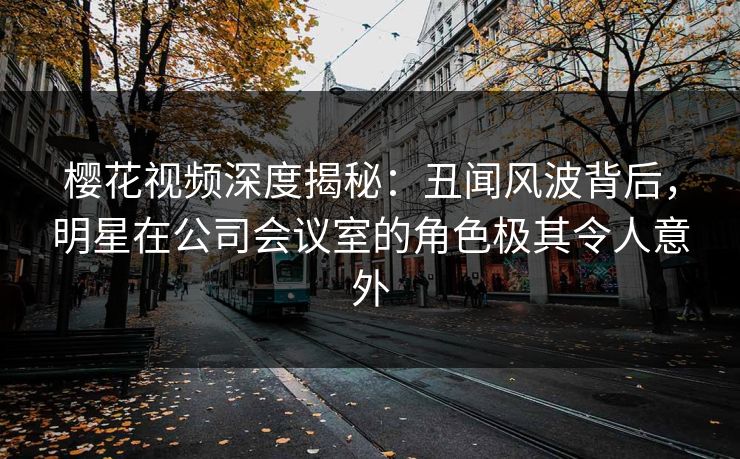 樱花视频深度揭秘：丑闻风波背后，明星在公司会议室的角色极其令人意外