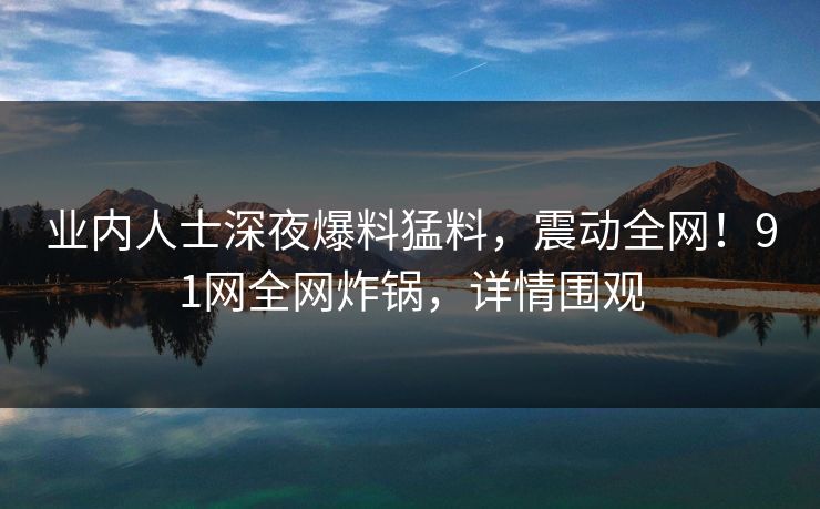 业内人士深夜爆料猛料，震动全网！91网全网炸锅，详情围观