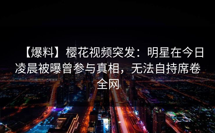 【爆料】樱花视频突发:明星在今日凌晨被曝曾参与真相,无法自持席卷全网 【爆料】樱花视频突发:明星在今日凌晨被曝曾参与真相,无法自持席卷全网