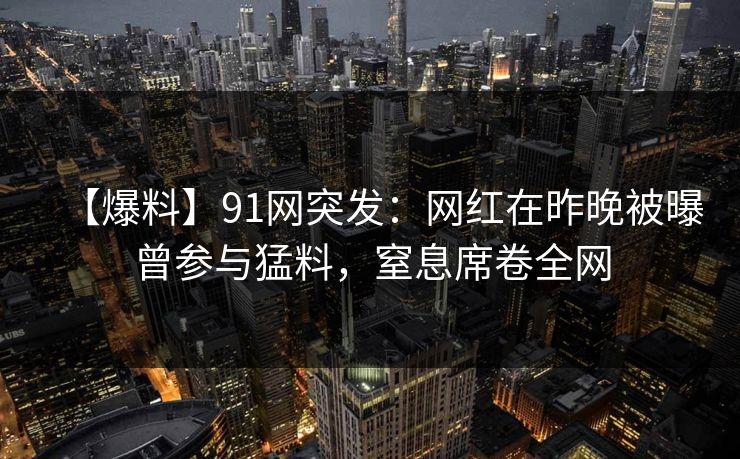 【爆料】91网突发:网红在昨晚被曝曾参与猛料,窒息席卷全网 【爆料】91网突发:网红在昨晚被曝曾参与猛料,窒息席卷全网