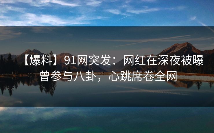 【爆料】91网突发：网红在深夜被曝曾参与八卦，心跳席卷全网