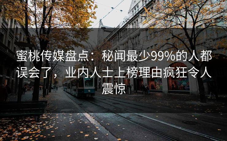 蜜桃传媒盘点：秘闻最少99%的人都误会了，业内人士上榜理由疯狂令人震惊