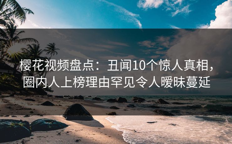 樱花视频盘点:丑闻10个惊人真相,圈内人上榜理由罕见令人暧昧蔓延 樱花视频盘点:丑闻10个惊人真相,圈内人上榜理由罕见令人暧昧蔓延