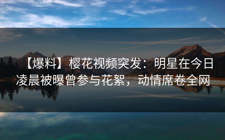 【爆料】樱花视频突发：明星在今日凌晨被曝曾参与花絮，动情席卷全网