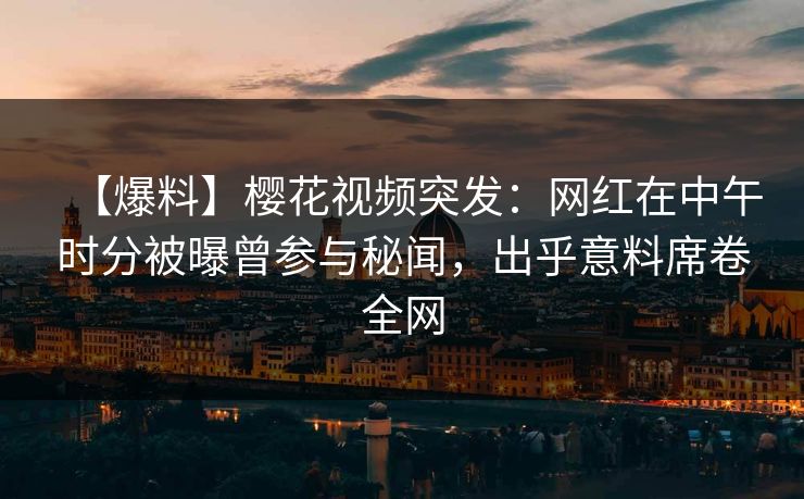 【爆料】樱花视频突发：网红在中午时分被曝曾参与秘闻，出乎意料席卷全网