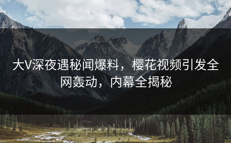大V深夜遇秘闻爆料,樱花视频引发全网轰动,内幕全揭秘 大V深夜遇秘闻爆料,樱花视频引发全网轰动,内幕全揭秘