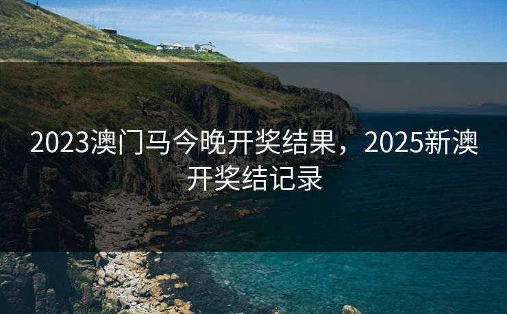2023澳门马今晚开奖结果，2025新澳开奖结记录