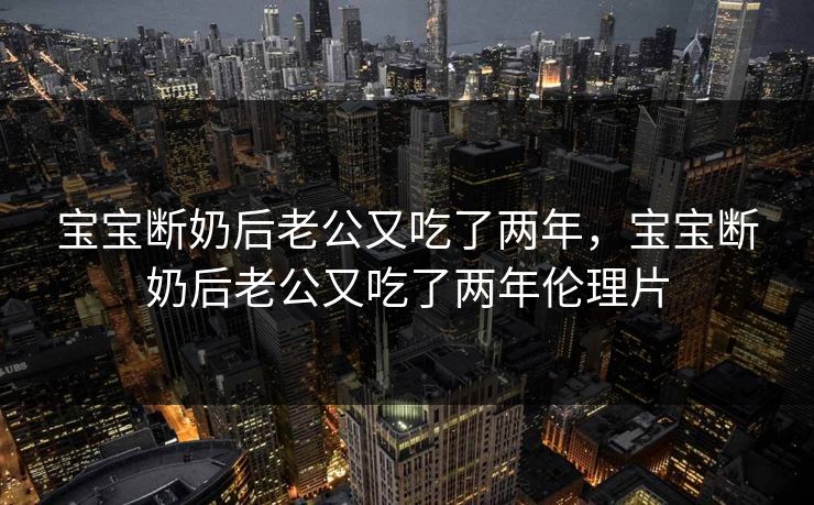 宝宝断奶后老公又吃了两年，宝宝断奶后老公又吃了两年伦理片
