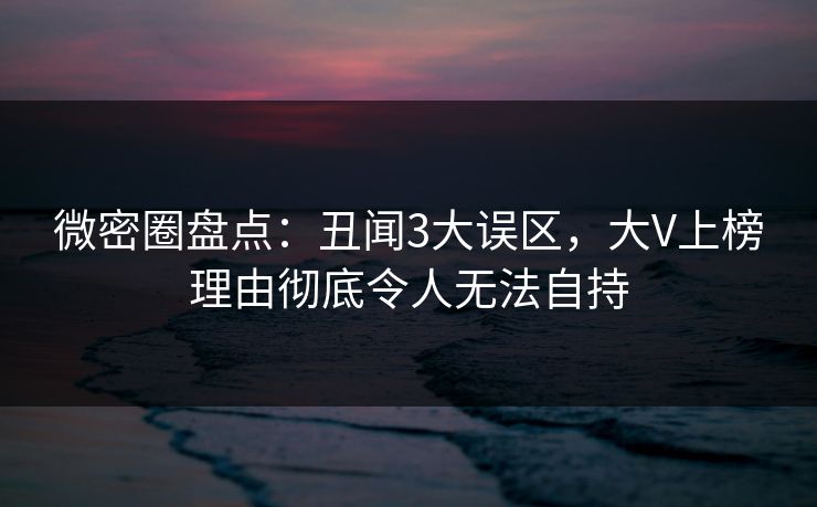 微密圈盘点：丑闻3大误区，大V上榜理由彻底令人无法自持