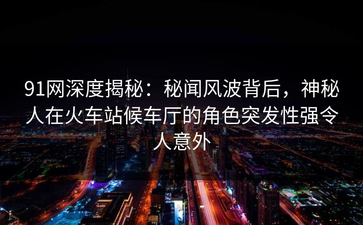 91网深度揭秘：秘闻风波背后，神秘人在火车站候车厅的角色突发性强令人意外