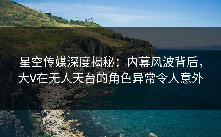 星空传媒深度揭秘：内幕风波背后，大V在无人天台的角色异常令人意外