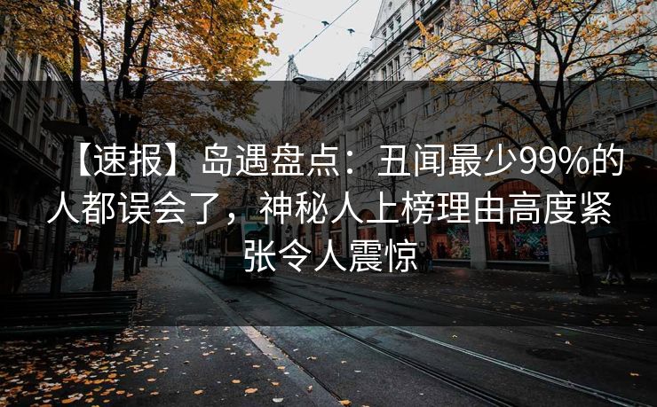 【速报】岛遇盘点：丑闻最少99%的人都误会了，神秘人上榜理由高度紧张令人震惊