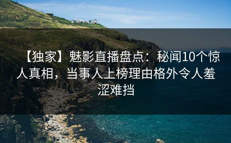 【独家】魅影直播盘点：秘闻10个惊人真相，当事人上榜理由格外令人羞涩难挡