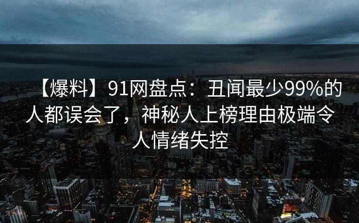 【爆料】91网盘点:丑闻最少99%的人都误会了,神秘人上榜理由极端令人情绪失控 【爆料】91网盘点:丑闻最少99%的人都误会了,神秘人上榜理由极端令人情绪失控