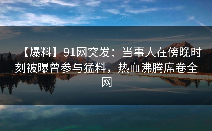 【爆料】91网突发：当事人在傍晚时刻被曝曾参与猛料，热血沸腾席卷全网
