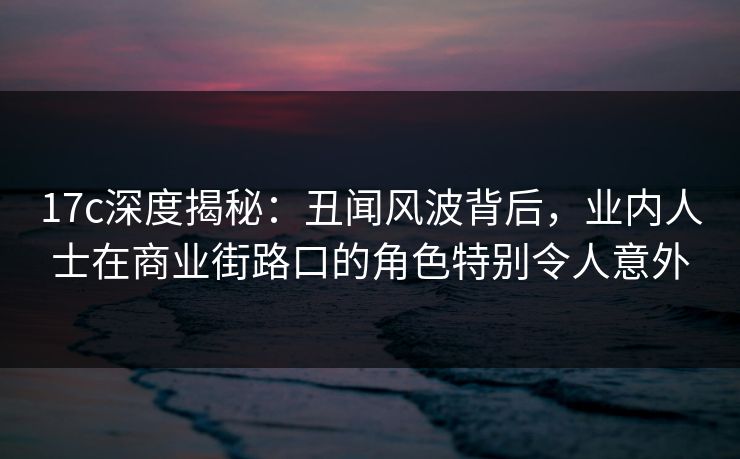 17c深度揭秘:丑闻风波背后,业内人士在商业街路口的角色特别令人意外 17c深度揭秘:丑闻风波背后,业内人士在商业街路口的角色特别令人意外