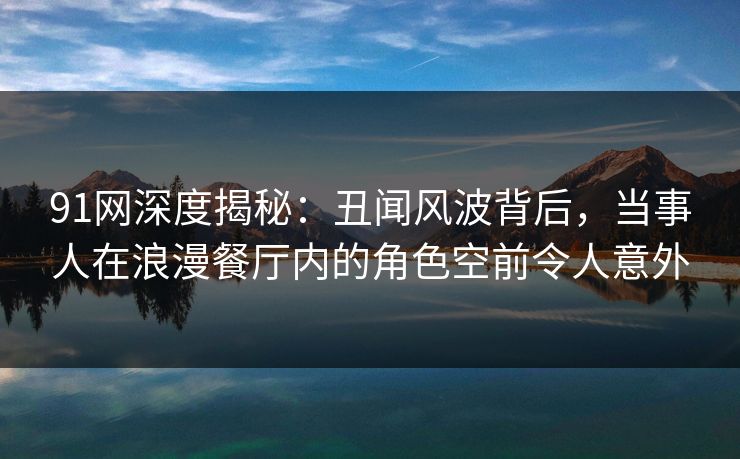 91网深度揭秘：丑闻风波背后，当事人在浪漫餐厅内的角色空前令人意外