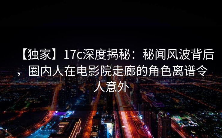 【独家】17c深度揭秘：秘闻风波背后，圈内人在电影院走廊的角色离谱令人意外
