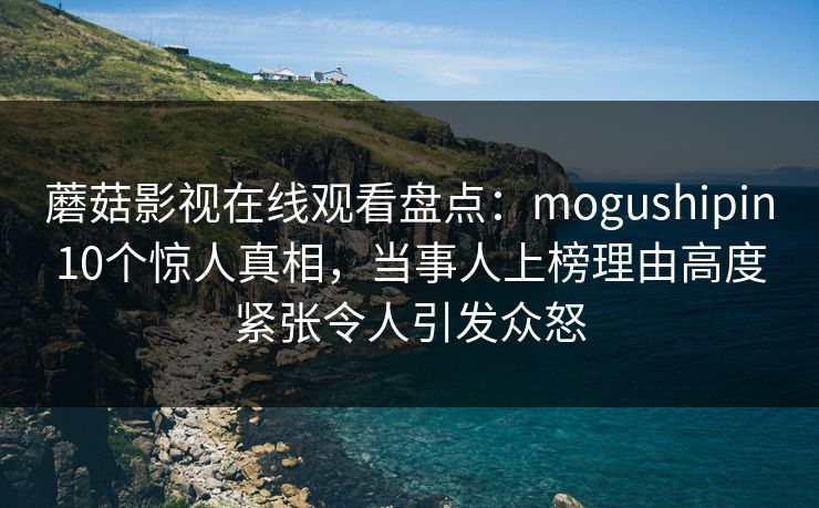 蘑菇影视在线观看盘点:mogushipin10个惊人真相,当事人上榜理由高度紧张令人引发众怒 蘑菇影视在线观看盘点:mogushipin10个惊人真相,当事人上榜理由高度紧张令人引发众怒