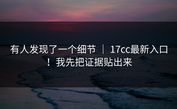 有人发现了一个细节 ｜ 17cc最新入口！我先把证据贴出来