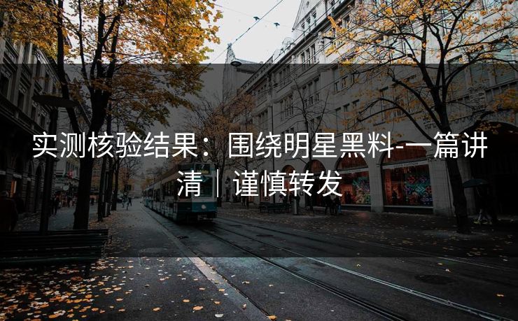 实测核验结果：围绕明星黑料-一篇讲清｜谨慎转发