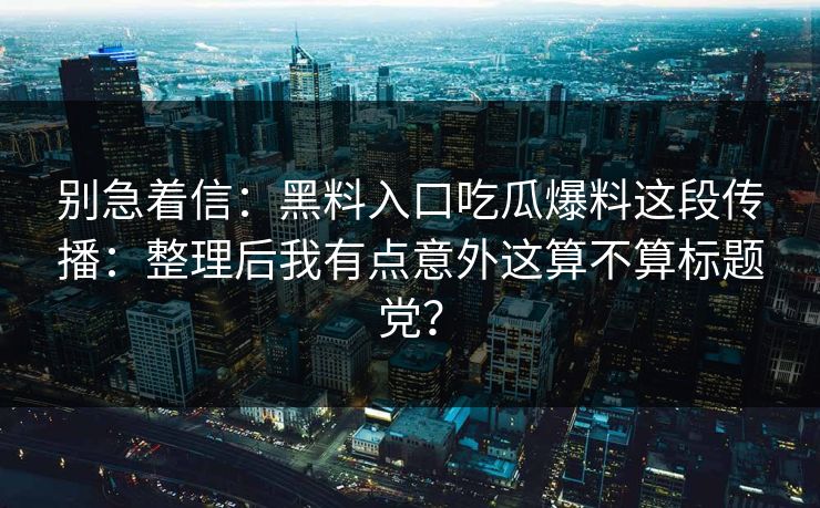 别急着信：黑料入口吃瓜爆料这段传播：整理后我有点意外这算不算标题党？