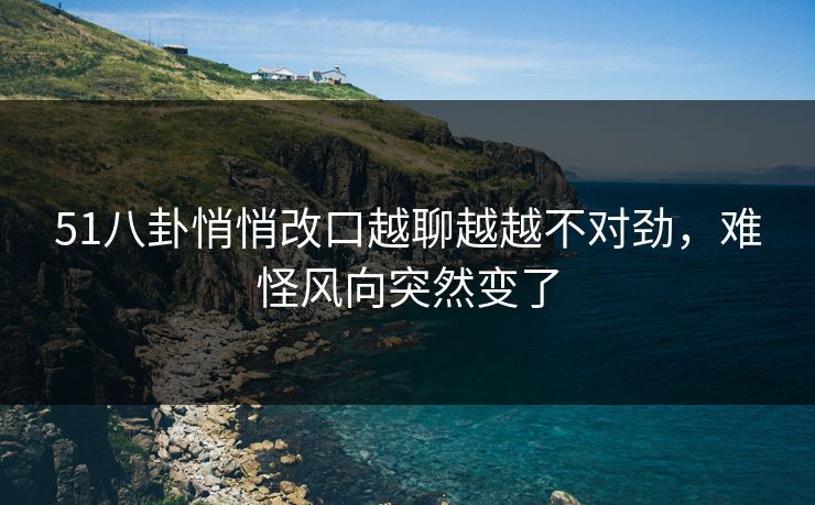 51八卦悄悄改口越聊越越不对劲，难怪风向突然变了