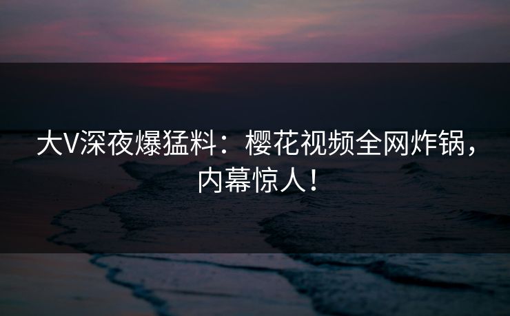 大V深夜爆猛料：樱花视频全网炸锅，内幕惊人！
