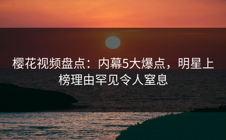 樱花视频盘点:内幕5大爆点,明星上榜理由罕见令人窒息 樱花视频盘点:内幕5大爆点,明星上榜理由罕见令人窒息