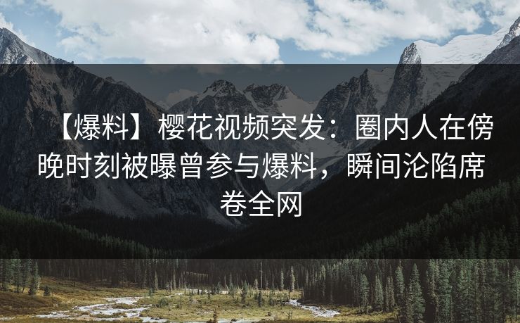 【爆料】樱花视频突发：圈内人在傍晚时刻被曝曾参与爆料，瞬间沦陷席卷全网
