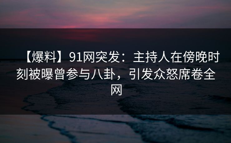 【爆料】91网突发：主持人在傍晚时刻被曝曾参与八卦，引发众怒席卷全网