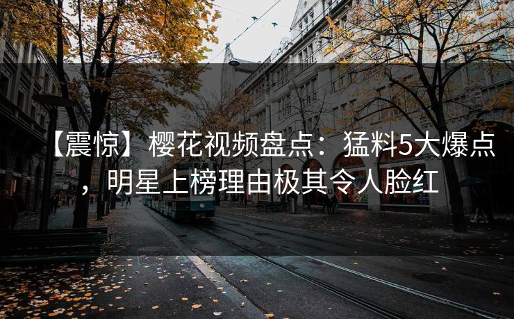 【震惊】樱花视频盘点:猛料5大爆点,明星上榜理由极其令人脸红 【震惊】樱花视频盘点:猛料5大爆点,明星上榜理由极其令人脸红