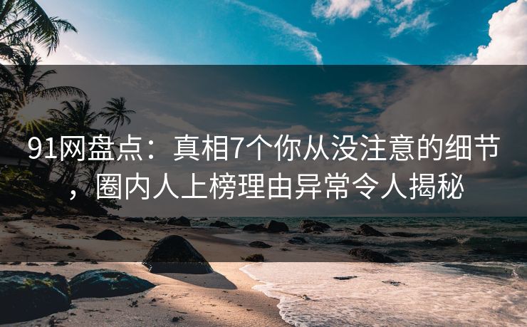 91网盘点：真相7个你从没注意的细节，圈内人上榜理由异常令人揭秘