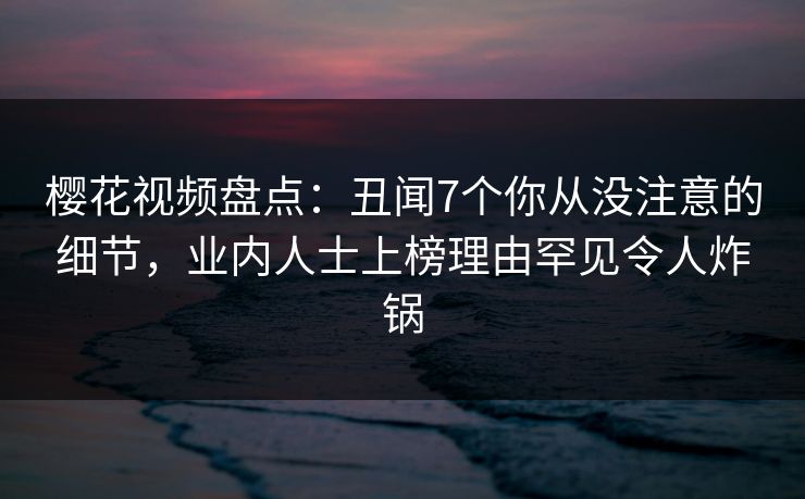 樱花视频盘点：丑闻7个你从没注意的细节，业内人士上榜理由罕见令人炸锅