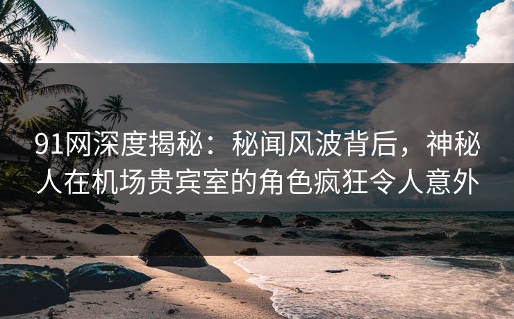 91网深度揭秘:秘闻风波背后,神秘人在机场贵宾室的角色疯狂令人意外 91网深度揭秘:秘闻风波背后,神秘人在机场贵宾室的角色疯狂令人意外