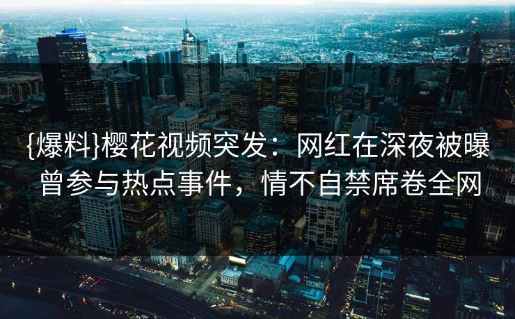 {爆料}樱花视频突发：网红在深夜被曝曾参与热点事件，情不自禁席卷全网