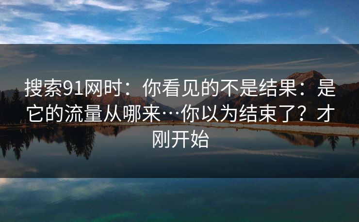 搜索91网时:你看见的不是结果:是它的流量从哪来…你以为结束了?才刚开始 搜索91网时:你看见的不是结果:是它的流量从哪来…你以为结束了?才刚开始