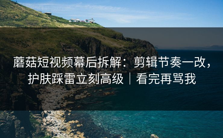 蘑菇短视频幕后拆解：剪辑节奏一改，护肤踩雷立刻高级｜看完再骂我